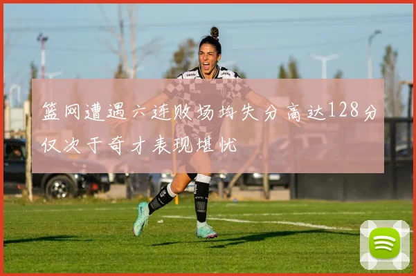 篮网遭遇六连败场均失分高达128分仅次于奇才表现堪忧