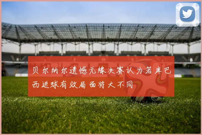 贝尔纳尔遗憾无缘决赛认为若库巴西进球有效局面将大不同