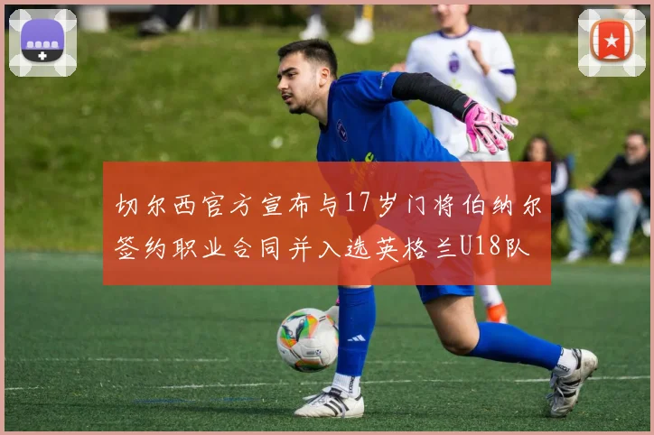 切尔西官方宣布与17岁门将伯纳尔签约职业合同并入选英格兰U18队