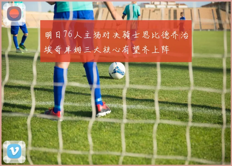明日76人主场对决骑士恩比德乔治埃奇库姆三大核心有望齐上阵