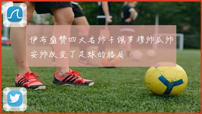 伊布盛赞四大名帅卡佩罗穆帅瓜帅安帅改变了足球的格局