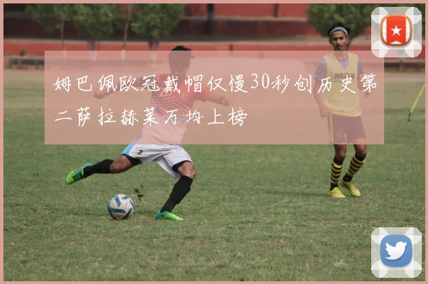 姆巴佩欧冠戴帽仅慢30秒创历史第二萨拉赫莱万均上榜