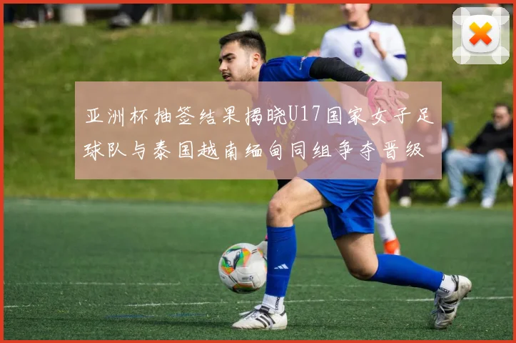 亚洲杯抽签结果揭晓U17国家女子足球队与泰国越南缅甸同组争夺晋级资格