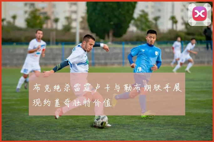 布克绝杀雷霆卢卡与勒布朗联手展现约基奇独特价值