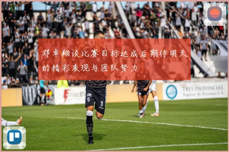 邓卓翔谈比赛目标达成后期待明天的精彩表现与团队努力