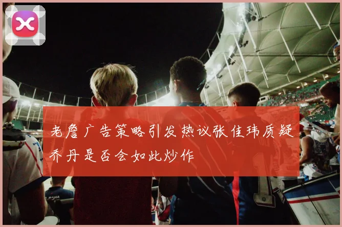 老詹广告策略引发热议张佳玮质疑乔丹是否会如此炒作