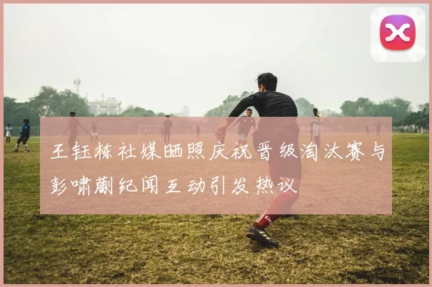 王钰栋社媒晒照庆祝晋级淘汰赛与彭啸蒯纪闻互动引发热议