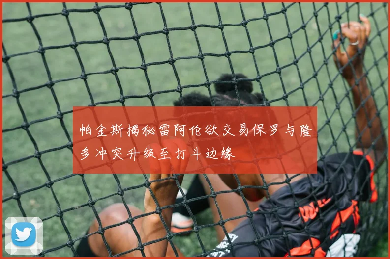 帕金斯揭秘雷阿伦欲交易保罗与隆多冲突升级至打斗边缘