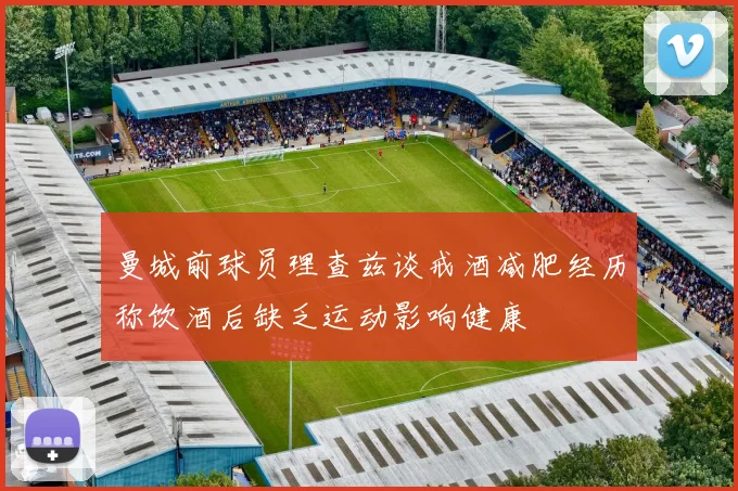 曼城前球员理查兹谈戒酒减肥经历称饮酒后缺乏运动影响健康