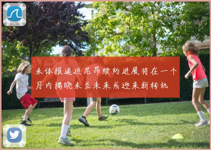 米体报道迈尼昂续约进展将在一个月内揭晓米兰未来或迎来新转机