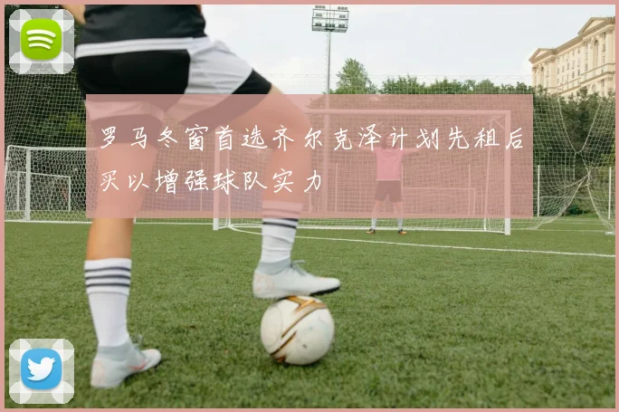 罗马冬窗首选齐尔克泽计划先租后买以增强球队实力