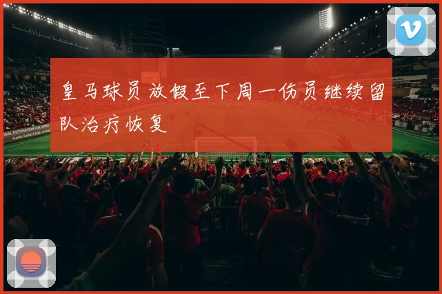 皇马球员放假至下周一伤员继续留队治疗恢复
