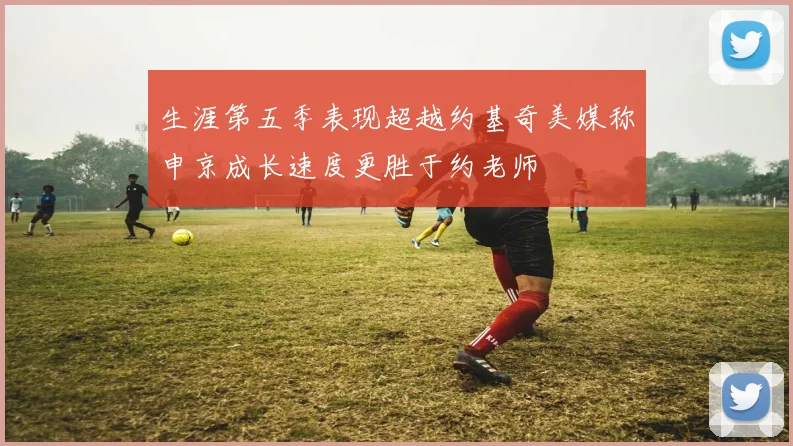 生涯第五季表现超越约基奇美媒称申京成长速度更胜于约老师