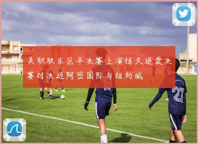 美职联东区半决赛上演惊天逆袭决赛对决迈阿密国际与纽约城