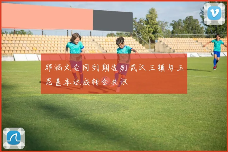 邓涵文合同到期告别武汉三镇与玉昆基本达成转会共识