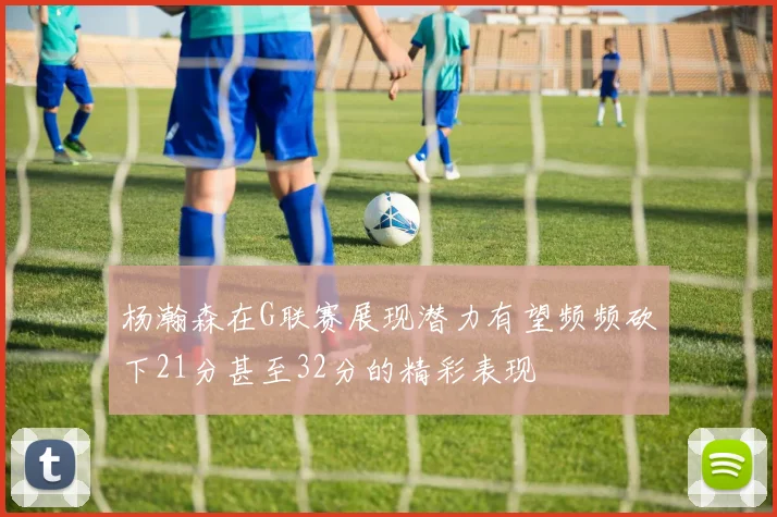 杨瀚森在G联赛展现潜力有望频频砍下21分甚至32分的精彩表现
