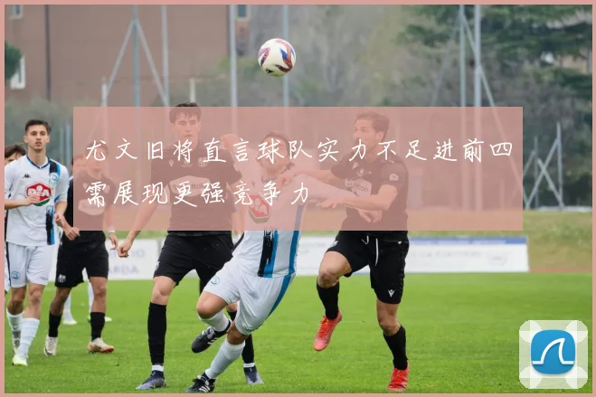 尤文旧将直言球队实力不足进前四需展现更强竞争力