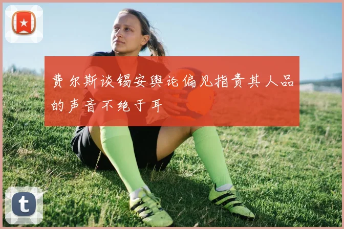 费尔斯谈锡安舆论偏见指责其人品的声音不绝于耳