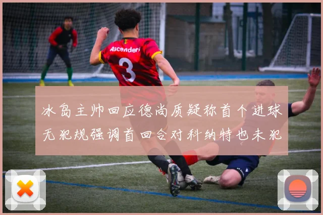 冰岛主帅回应德尚质疑称首个进球无犯规强调首回合对科纳特也未犯规