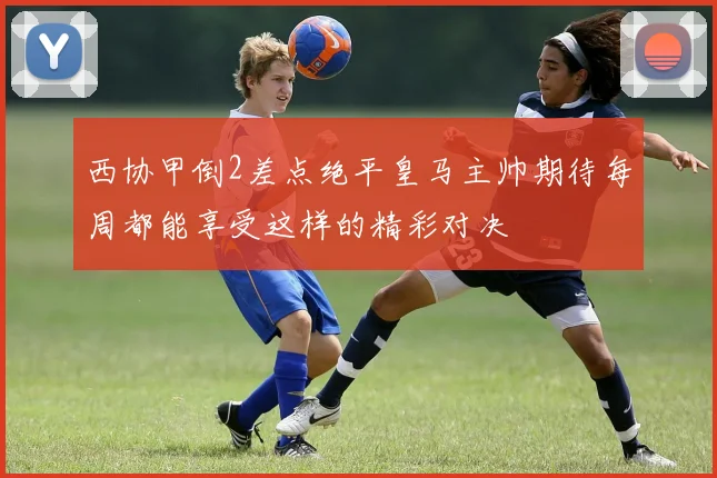 西协甲倒2差点绝平皇马主帅期待每周都能享受这样的精彩对决