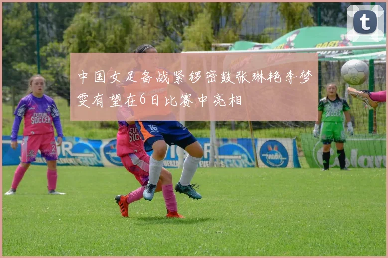 中国女足备战紧锣密鼓张琳艳李梦雯有望在6日比赛中亮相