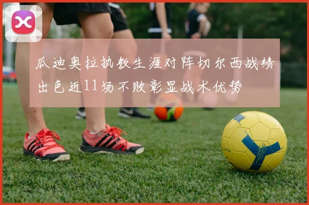 瓜迪奥拉执教生涯对阵切尔西战绩出色近11场不败彰显战术优势