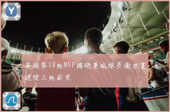 英超第18轮MVP揭晓曼城球员谢尔基连续三轮获奖