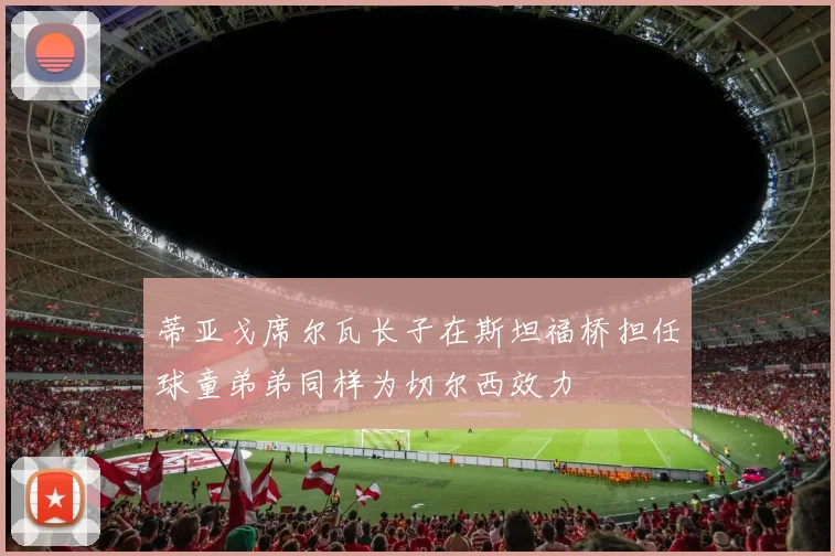 蒂亚戈席尔瓦长子在斯坦福桥担任球童弟弟同样为切尔西效力