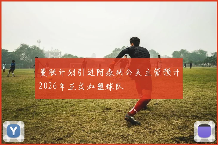 曼联计划引进阿森纳公关主管预计2026年正式加盟球队