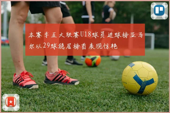 本赛季五大联赛U18球员进球榜亚马尔以29球稳居榜首表现惊艳