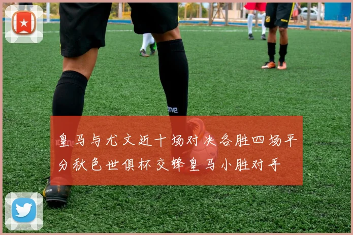 皇马与尤文近十场对决各胜四场平分秋色世俱杯交锋皇马小胜对手